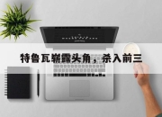 杏彩平台官网-特鲁瓦崭露头角，杀入前三