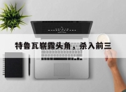 杏彩平台官网-特鲁瓦崭露头角，杀入前三